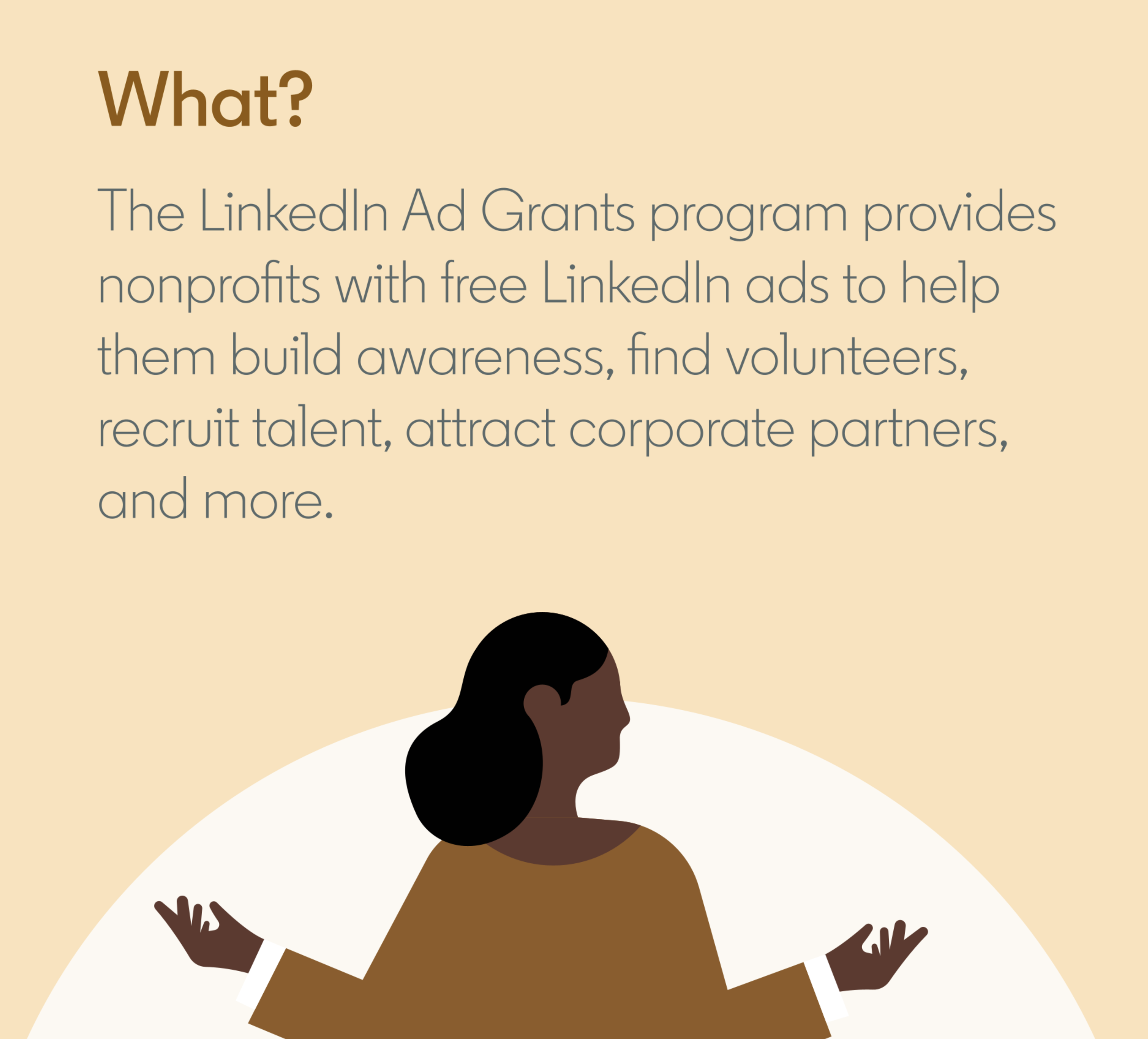 The LInkedIn Ad Grants program provides nonprofits with free LinkedIn ads to help them build awareness, find volunteers, recruit talent, attract corporate partners and more.