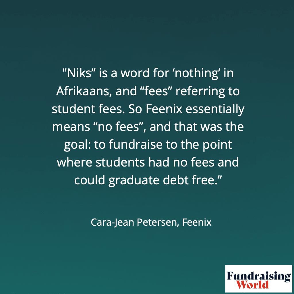 "Niks" is a word for 'nothing' in Afrikaans, and "fees" referring to student fees. So Feenix essentially means "no fees", and that was the goal: to fundraise to the point where students had no fees and could graduate debt free."
Cara-Jean Petersen, Feenix. Image: Howard Lake