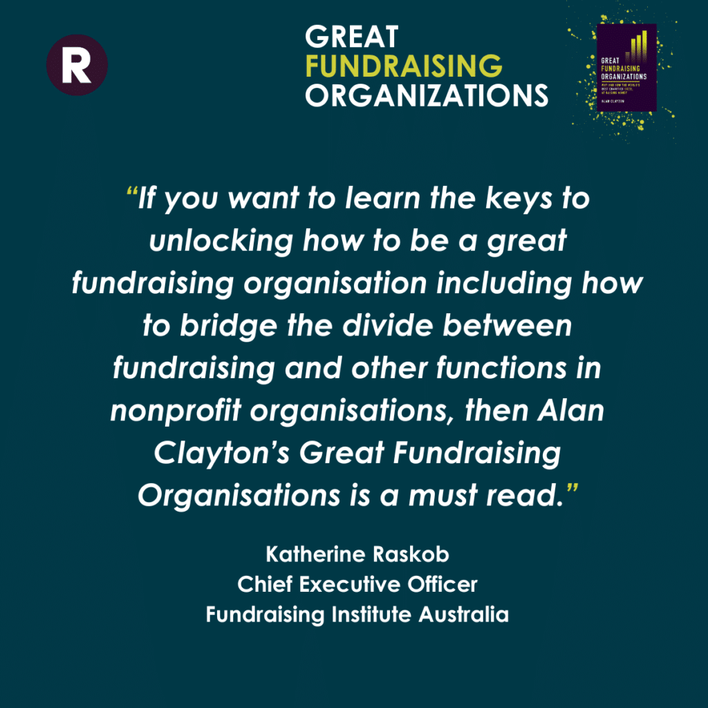 "If you want to learn the keys to unlocking how to be a great
fundraising organisation including how to bridge the divide between fundraising and other functions in nonprofit organisations, then Alan Clayton's Great Fundraising Organisations is a must read."
Katherine Raskob
Chief Executive Officer
Fundraising Institute Australia