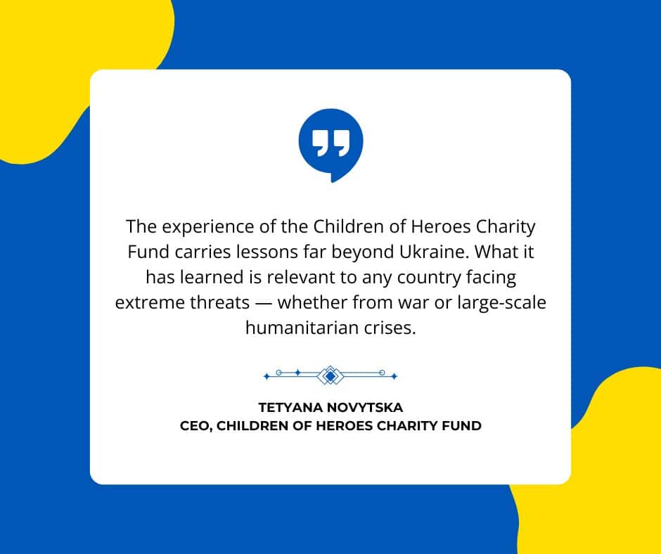 Quotation by CEO of Children of Heroes Charity Fund. "The experience of the Children of Heroes Charity Fund carries lessons far beyond Ukraine. What it has learned is relevant to any country facing extreme threats — whether from war or large-scale humanitarian crises"